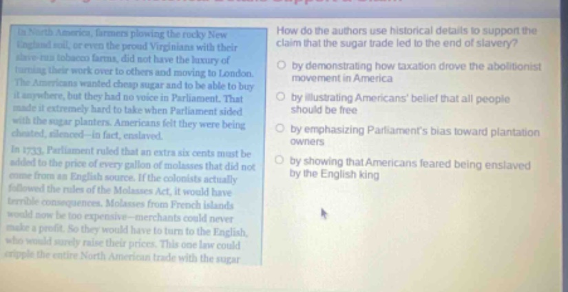 in north america, farmers plowing the rocky new england soil, or even the proud virginians with their slave - run tobacco farms, did not have the luxury of turning their work over to others and moving to london. the americans wanted cheap sugar and to be able to buy it anywhere, but they had no voice in parliament. that made it extremely hard to take when parliament sided with the sugar planters. americans felt they were being cheated, silenced - in fact, enslaved. in 1733, parliament ruled that an extra six cents must be added to the price of every gallon of molasses that did not come from an english source. if the colonists actually followed the rules of the molasses act, it would have terrible consequences. molasses from french islands would now be too expensive - merchants could never make a profit. so they would have to turn to the english, who would surely raise their prices. this one law could cripple the entire north american trade with the sugar. how do the authors use historical details to support the claim that the sugar trade led to the end of slavery? by demonstrating how taxation drove the abolitionist movement in america by illustrating americans belief that all people should be free by emphasizing parliaments bias toward plantation owners by showing that americans feared being enslaved by the english king