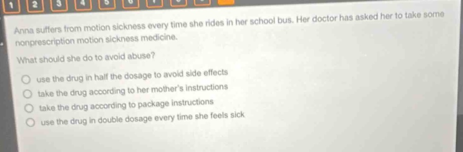 anna suffers from motion sickness every time she rides in her school bus. her doctor has asked her to take some nonprescription motion sickness medicine. what should she do to avoid abuse? use the drug in half the dosage to avoid side effects take the drug according to her mother’s instructions take the drug according to package instructions use the drug in double dosage every time she feels sick