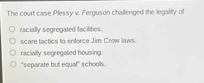 the court case plessy v. ferguson challenged the legality of\nracially segregated facilities.\nscare tactics to enforce jim crow laws.\nracially segregated housing.\n“separate but equal” schools.
