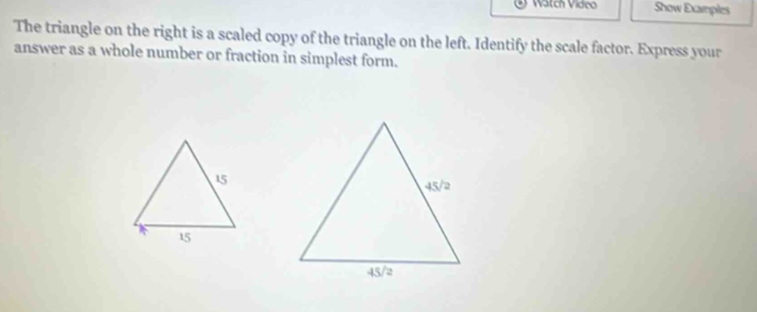 the triangle on the right is a scaled copy of the triangle on the left. identify the scale factor. express your answer as a whole number or fraction in simplest form.