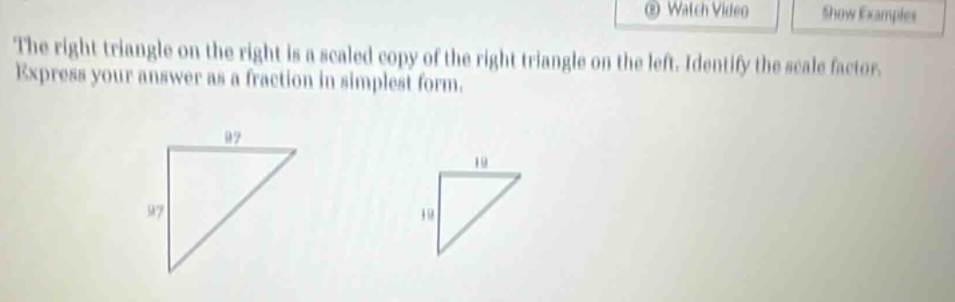 the right triangle on the right is a scaled copy of the right triangle on the left. identify the scale factor. express your answer as a fraction in simplest form.