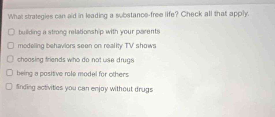 what strategies can aid in leading a substance - free life? check all that apply. building a strong relationship with your parents modeling behaviors seen on reality tv shows choosing friends who do not use drugs being a positive role model for others finding activities you can enjoy without drugs