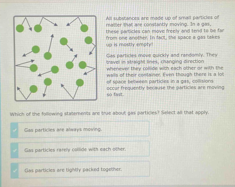 all substances are made up of small particles of matter that are constantly moving. in a gas, these particles can move freely and tend to be far from one another. in fact, the space a gas takes up is mostly empty! gas particles move quickly and randomly. they travel in straight lines, changing direction whenever they collide with each other or with the walls of their container. even though there is a lot of space between particles in a gas, collisions occur frequently because the particles are moving so fast. which of the following statements are true about gas particles? select all that apply. gas particles are always moving. gas particles rarely collide with each other. gas particles are tightly packed together.