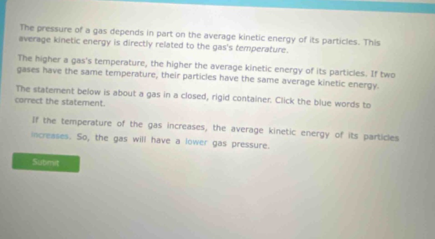 the pressure of a gas depends in part on the average kinetic energy of its particles. this average kinetic energy is directly related to the gass temperature. the higher a gass temperature, the higher the average kinetic energy of its particles. if two gases have the same temperature, their particles have the same average kinetic energy. the statement below is about a gas in a closed, rigid container. click the blue words to correct the statement. if the temperature of the gas increases, the average kinetic energy of its particles increases. so, the gas will have a lower gas pressure.