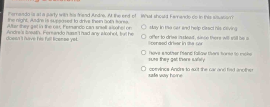 fernando is at a party with his friend andre. at the end of the night, andre is supposed to drive them both home. after they get in the car, fernando can smell alcohol on andres breath. fernando hasnt had any alcohol, but he doesnt have his full license yet. what should fernando do in this situation? stay in the car and help direct his driving offer to drive instead, since there will still be a licensed driver in the car have another friend follow them home to make sure they get there safely convince andre to exit the car and find another safe way home