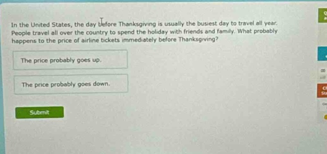 in the united states, the day before thanksgiving is usually the busiest day to travel all year. people travel all over the country to spend the holiday with friends and family. what probably happens to the price of airline tickets immediately before thanksgiving? the price probably goes up. the price probably goes down.