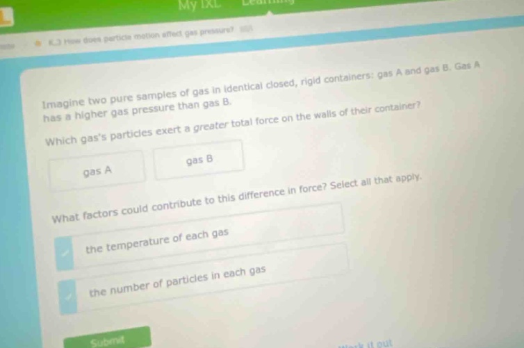 imagine two pure samples of gas in identical closed, rigid containers: gas a and gas b. gas a has a higher gas pressure than gas b. which gass particles exert a greater total force on the walls of their container? gas a gas b what factors could contribute to this difference in force? select all that apply. the temperature of each gas the number of particles in each gas
