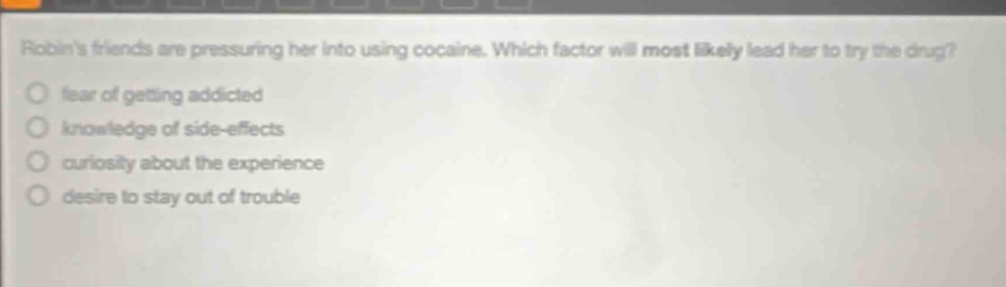 robins friends are pressuring her into using cocaine. which factor will most likely lead her to try the drug?\nfear of getting addicted\nknowledge of side - effects\ncuriosity about the experience\ndesire to stay out of trouble