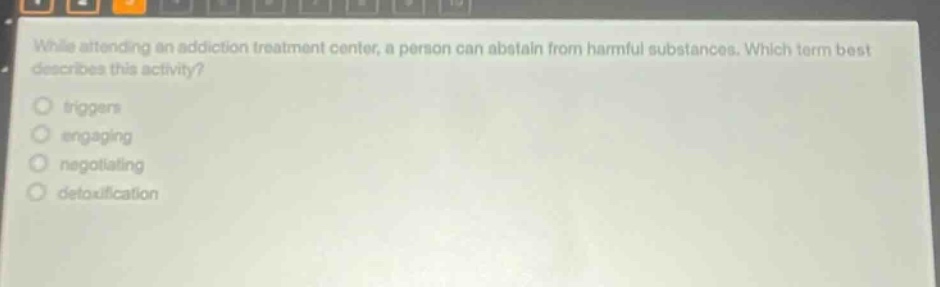 while attending an addiction treatment center, a person can abstain from harmful substances. which term best describes this activity?\ntriggers\nengaging\nnegotiating\ndetoxification