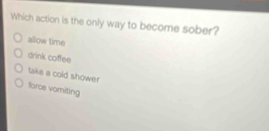 which action is the only way to become sober?\nallow time\ndrink coffee\ntake a cold shower\nforce vomiting
