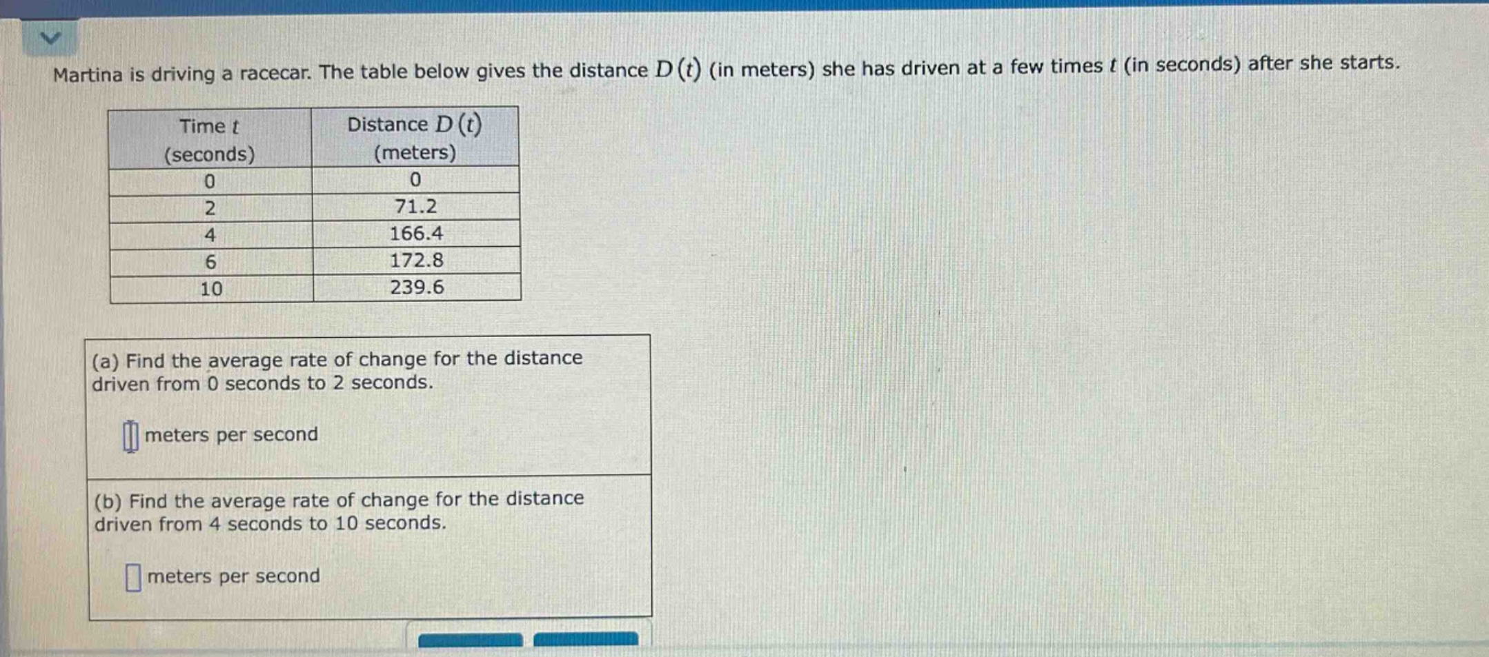 martina is driving a racecar. the table below gives the distance d(t) (in meters) she has driven at a few times t (in seconds) after she starts. time t (seconds) distance d(t) (meters) 0 0 2 71.2 4 166.4 6 172.8 10 239.6 (a) find the average rate of change for the distance driven from 0 seconds to 2 seconds. meters per second (b) find the average rate of change for the distance driven from 4 seconds to 10 seconds. meters per second