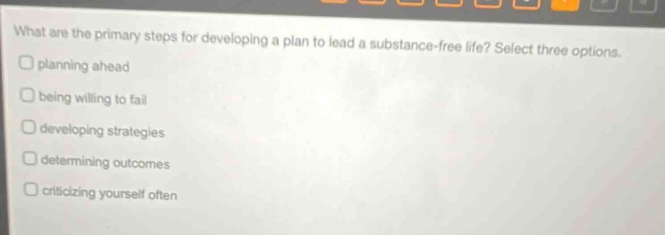 what are the primary steps for developing a plan to lead a substance - free life? select three options. planning ahead being willing to fail developing strategies determining outcomes criticizing yourself often