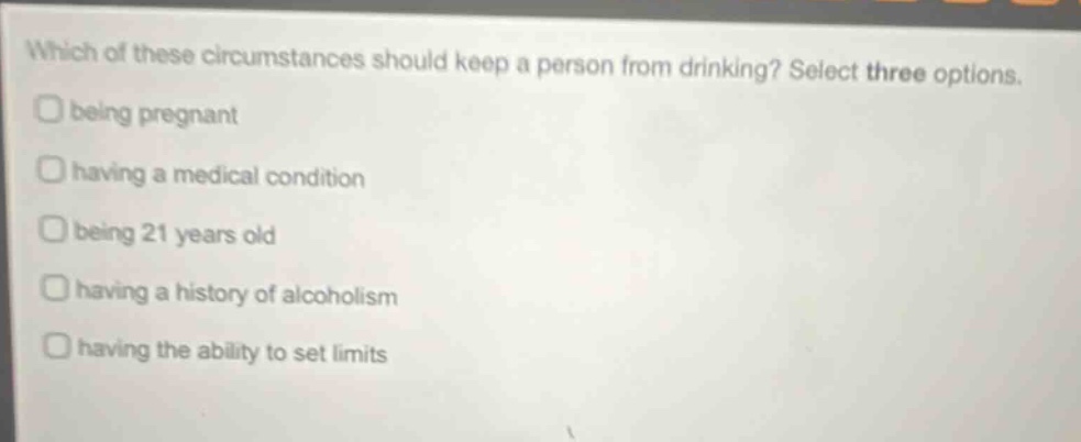 which of these circumstances should keep a person from drinking? select three options. being pregnant having a medical condition being 21 years old having a history of alcoholism having the ability to set limits