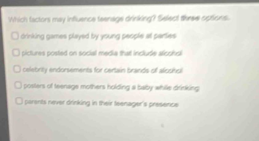 which factors may influence teenage drinking? select three options. drinking games played by young people at parties pictures posted on social media that include alcohol celebrity endorsements for certain brands of alcohol posters of teenage mothers holding a baby while drinking parents never drinking in their teenagers presence