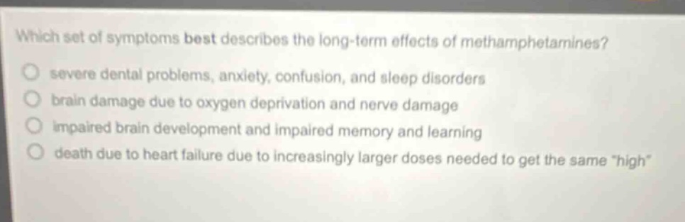 which set of symptoms best describes the long - term effects of methamphetamines? severe dental problems, anxiety, confusion, and sleep disorders brain damage due to oxygen deprivation and nerve damage impaired brain development and impaired memory and learning death due to heart failure due to increasingly larger doses needed to get the same \high\