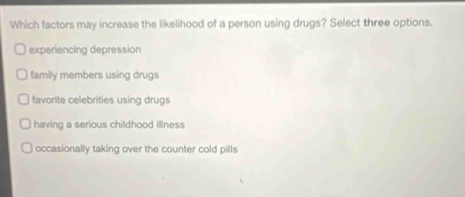 which factors may increase the likelihood of a person using drugs? select three options. experiencing depression family members using drugs favorite celebrities using drugs having a serious childhood illness occasionally taking over the counter cold pills