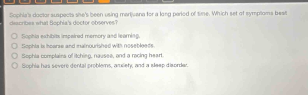 sophias doctor suspects shes been using marijuana for a long period of time. which set of symptoms best describes what sophias doctor observes? sophia exhibits impaired memory and learning. sophia is hoarse and malnourished with nosebleeds. sophia complains of itching, nausea, and a racing heart. sophia has severe dental problems, anxiety, and a sleep disorder.