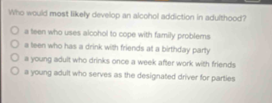 who would most likely develop an alcohol addiction in adulthood? a teen who uses alcohol to cope with family problems a teen who has a drink with friends at a birthday party a young adult who drinks once a week after work with friends a young adult who serves as the designated driver for parties