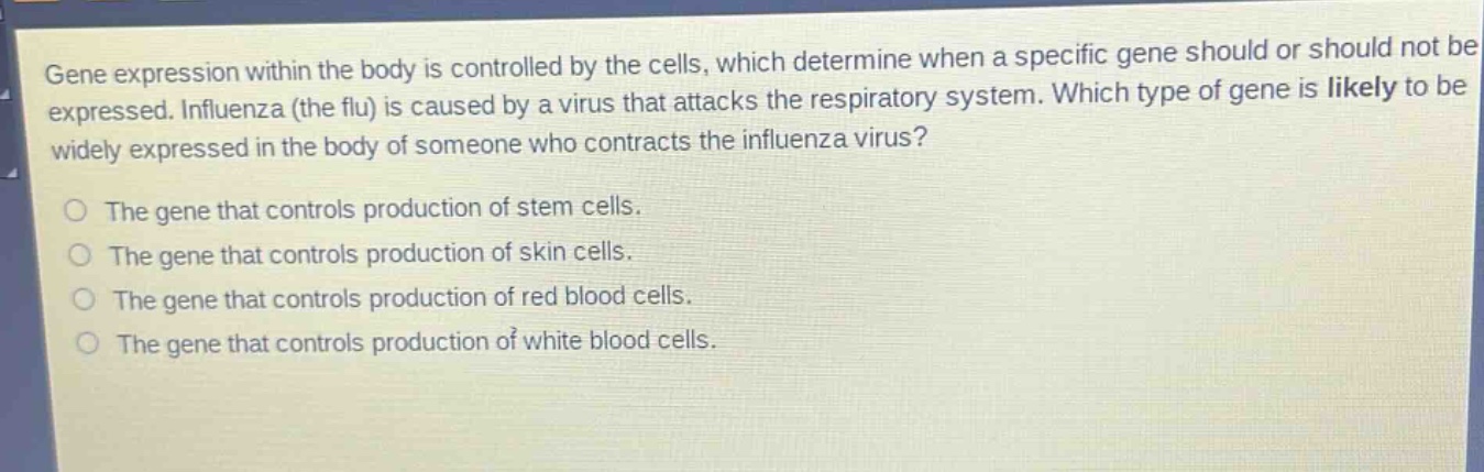 gene expression within the body is controlled by the cells, which determine when a specific gene should or should not be expressed. influenza (the flu) is caused by a virus that attacks the respiratory system. which type of gene is likely to be widely expressed in the body of someone who contracts the influenza virus?\nthe gene that controls production of stem cells.\nthe gene that controls production of skin cells.\nthe gene that controls production of red blood cells.\nthe gene that controls production of white blood cells.