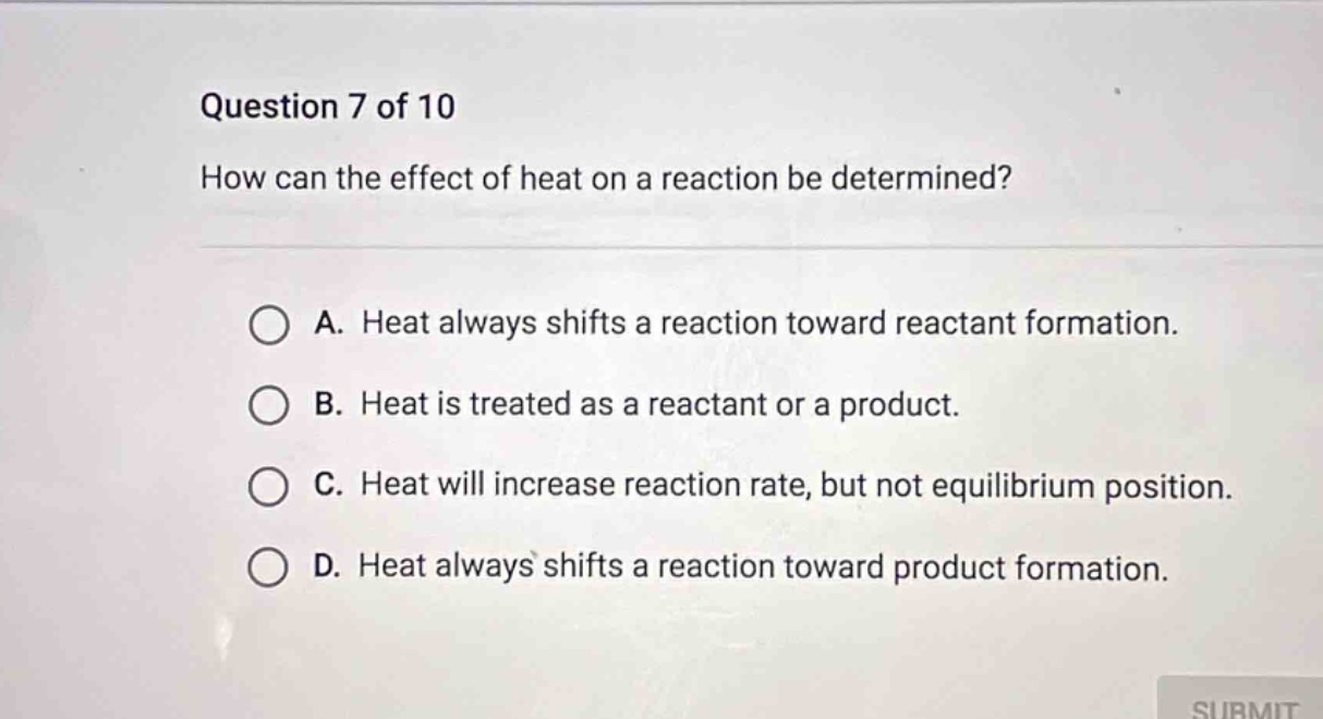question 7 of 10 how can the effect of heat on a reaction be determined? a. heat always shifts a reaction toward reactant formation. b. heat is treated as a reactant or a product. c. heat will increase reaction rate, but not equilibrium position. d. heat always shifts a reaction toward product formation.