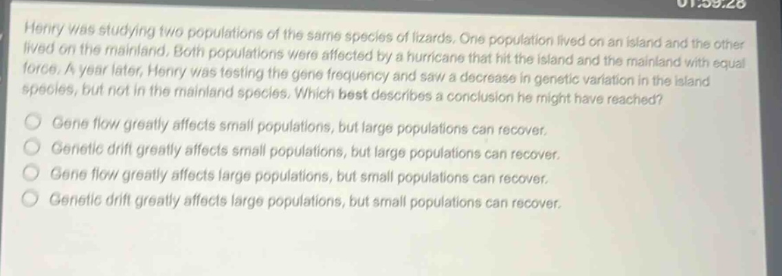 henry was studying two populations of the same species of lizards. one population lived on an island and the other lived on the mainland. both populations were affected by a hurricane that hit the island and the mainland with equal force. a year later, henry was testing the gene frequency and saw a decrease in genetic variation in the island species, but not in the mainland species. which best describes a conclusion he might have reached? gene flow greatly affects small populations, but large populations can recover. genetic drift greatly affects small populations, but large populations can recover. gene flow greatly affects large populations, but small populations can recover. genetic drift greatly affects large populations, but small populations can recover.