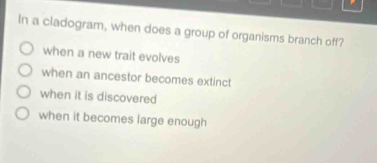 in a cladogram, when does a group of organisms branch off? when a new trait evolves when an ancestor becomes extinct when it is discovered when it becomes large enough