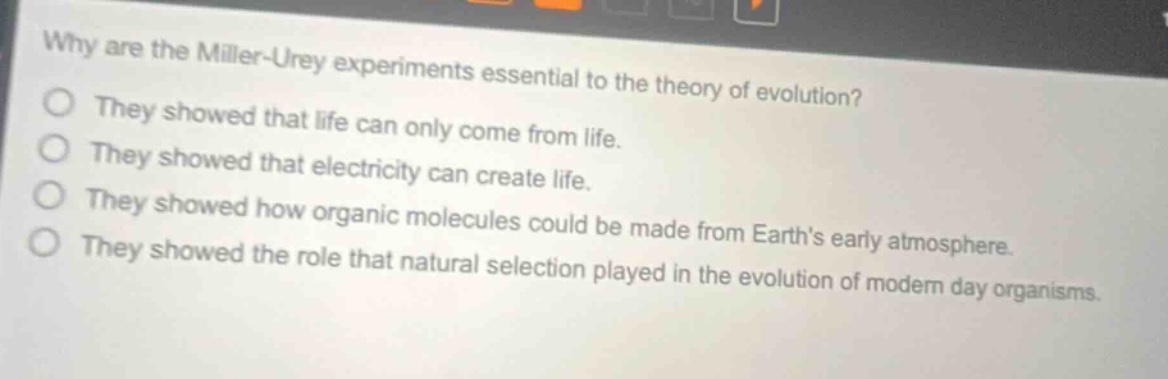 why are the miller - urey experiments essential to the theory of evolution? they showed that life can only come from life. they showed that electricity can create life. they showed how organic molecules could be made from earths early atmosphere. they showed the role that natural selection played in the evolution of modern day organisms.