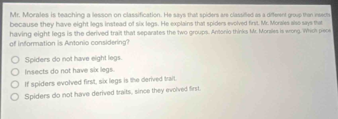 mr. morales is teaching a lesson on classification. he says that spiders are classified as a different group than insects because they have eight legs instead of six legs. he explains that spiders evolved first. mr. morales also says that having eight legs is the derived trait that separates the two groups. antonio thinks mr. morales is wrong. which piece of information is antonio considering? spiders do not have eight legs. insects do not have six legs. if spiders evolved first, six legs is the derived trait. spiders do not have derived traits, since they evolved first.