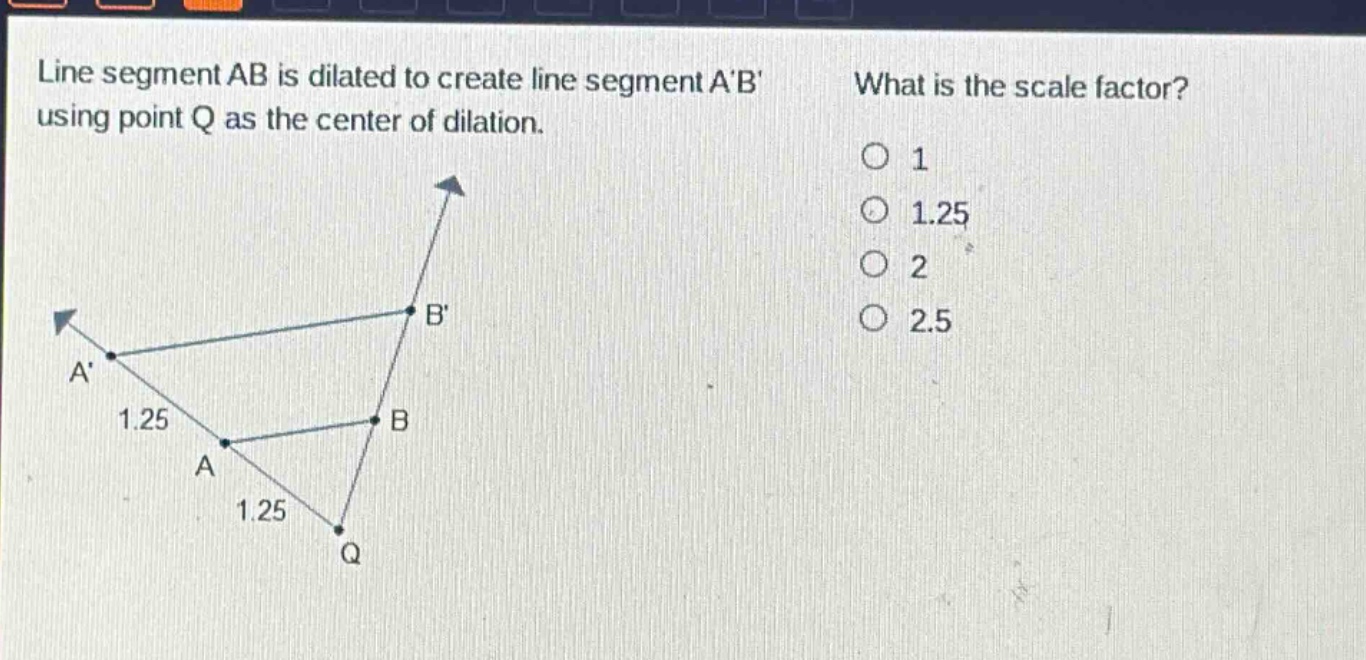 line segment ab is dilated to create line segment ab using point q as the center of dilation. what is the scale factor? 1 1.25 2 2.5