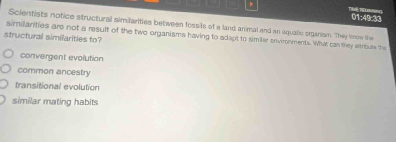 scientists notice structural similarities between fossils of a land animal and an aquatic organism. they know the similarities are not a result of the two organisms having to adapt to similar environments. what can they attribute the structural similarities to? convergent evolution common ancestry transitional evolution similar mating habits