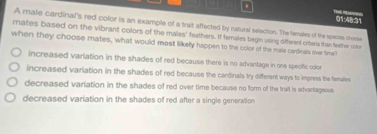 a male cardinals red color is an example of a trait affected by natural selection. the females of the species choose mates based on the vibrant colors of the males feathers. if females begin using different criteria than feather color when they choose mates, what would most likely happen to the color of the male cardinals over time? increased variation in the shades of red because there is no advantage in one specific color increased variation in the shades of red because the cardinals try different ways to impress the females decreased variation in the shades of red over time because no form of the trait is advantageous decreased variation in the shades of red after a single generation