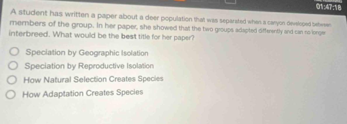 a student has written a paper about a deer population that was separated when a canyon developed between members of the group. in her paper, she showed that the two groups adapted differently and can no longer interbreed. what would be the best title for her paper?\nspeciation by geographic isolation\nspeciation by reproductive isolation\nhow natural selection creates species\nhow adaptation creates species