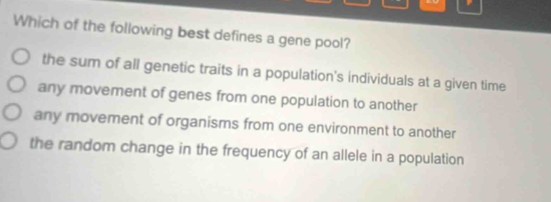 which of the following best defines a gene pool? the sum of all genetic traits in a populations individuals at a given time any movement of genes from one population to another any movement of organisms from one environment to another the random change in the frequency of an allele in a population