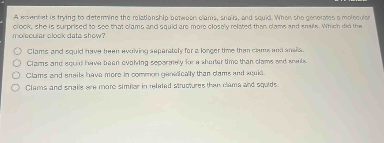a scientist is trying to determine the relationship between clams, snails, and squid. when she generates a molecular clock, she is surprised to see that clams and squid are more closely related than clams and snails. which did the molecular clock data show? clams and squid have been evolving separately for a longer time than clams and snails. clams and squid have been evolving separately for a shorter time than clams and snails. clams and snails have more in common genetically than clams and squid. clams and snails are more similar in related structures than clams and squids.