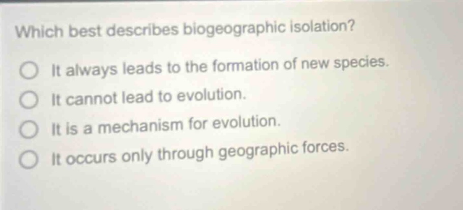 which best describes biogeographic isolation? it always leads to the formation of new species. it cannot lead to evolution. it is a mechanism for evolution. it occurs only through geographic forces.