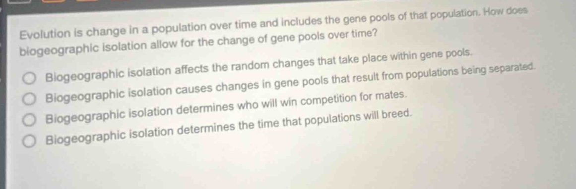 evolution is change in a population over time and includes the gene pools of that population. how does biogeographic isolation allow for the change of gene pools over time? biogeographic isolation affects the random changes that take place within gene pools. biogeographic isolation causes changes in gene pools that result from populations being separated. biogeographic isolation determines who will win competition for mates. biogeographic isolation determines the time that populations will breed.