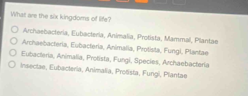what are the six kingdoms of life?\narchaebacteria, eubacteria, animalia, protista, mammal, plantae\narchaebacteria, eubacteria, animalia, protista, fungi, plantae\neubacteria, animalia, protista, fungi, species, archaebacteria\ninsectae, eubacteria, animalia, protista, fungi, plantae