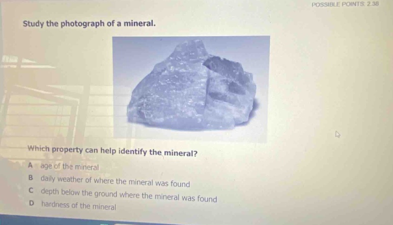 possible points: 2.30 study the photograph of a mineral. which property can help identify the mineral? a age of the mineral b daily weather of where the mineral was found c depth below the ground where the mineral was found d hardness of the mineral