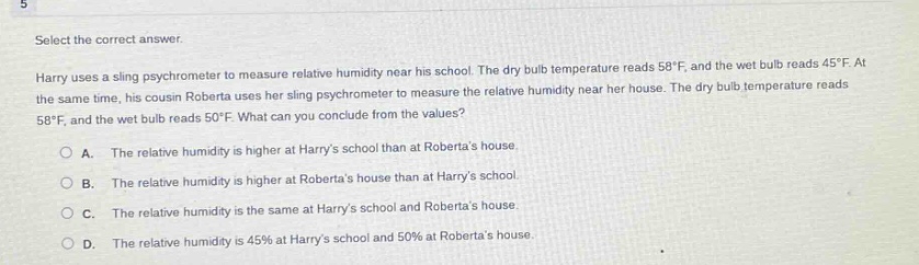select the correct answer. harry uses a sling psychrometer to measure relative humidity near his school. the dry - bulb temperature reads 58°f, and the wet - bulb reads 45°f. at the same time, his cousin roberta uses her sling psychrometer to measure the relative humidity near her house. the dry - bulb temperature reads 58°f, and the wet - bulb reads 50°f. what can you conclude from the values? a. the relative humidity is higher at harrys school than at robertas house. b. the relative humidity is higher at robertas house than at harrys school. c. the relative humidity is the same at harrys school and robertas house. d. the relative humidity is 45% at harrys school and 50% at robertas house.