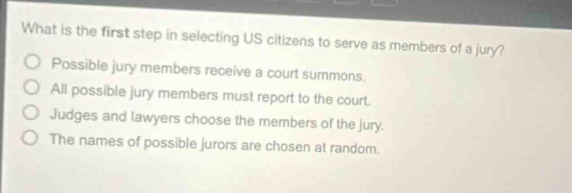 what is the first step in selecting us citizens to serve as members of a jury?\npossible jury members receive a court summons.\nall possible jury members must report to the court.\njudges and lawyers choose the members of the jury.\nthe names of possible jurors are chosen at random.