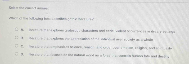select the correct answer. which of the following best describes gothic literature? a. literature that explores grotesque characters and eerie, violent occurrences in dreary settings b. literature that explores the appreciation of the individual over society as a whole c. literature that emphasizes science, reason, and order over emotion, religion, and spirituality d. literature that focuses on the natural world as a force that controls human fate and destiny