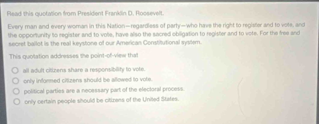 read this quotation from president franklin d. roosevelt. every man and every woman in this nation—regardless of party—who have the right to register and to vote, and the opportunity to register and to vote, have also the sacred obligation to register and to vote. for the free and secret ballot is the real keystone of our american constitutional system. this quotation addresses the point - of - view that all adult citizens share a responsibility to vote. only informed citizens should be allowed to vote. political parties are a necessary part of the electoral process. only certain people should be citizens of the united states.
