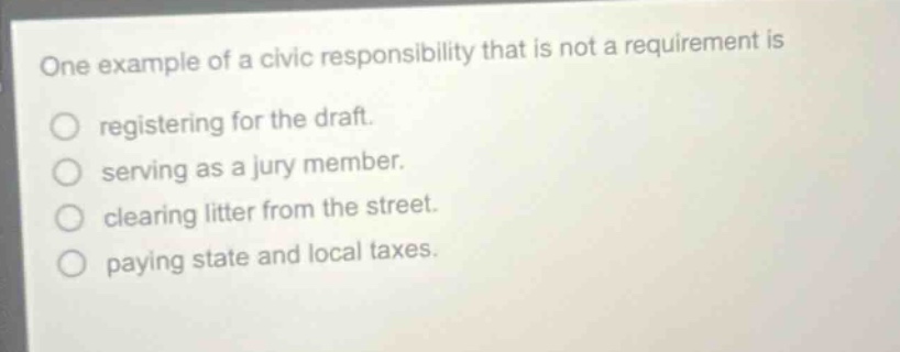 one example of a civic responsibility that is not a requirement is registering for the draft. serving as a jury member. clearing litter from the street. paying state and local taxes.