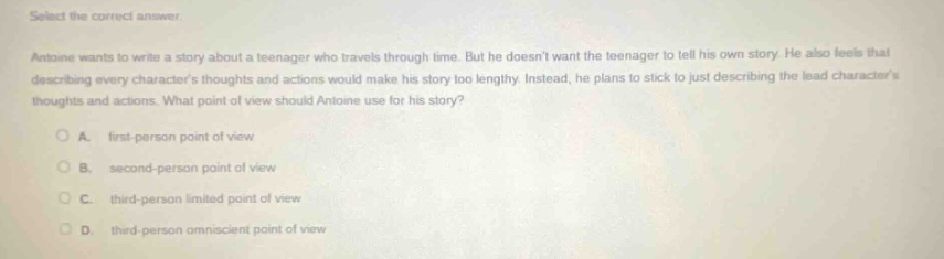select the correct answer. antoine wants to write a story about a teenager who travels through time. but he doesnt want the teenager to tell his own story. he also feels that describing every characters thoughts and actions would make his story too lengthy. instead, he plans to stick to just describing the lead characters thoughts and actions. what point of view should antoine use for his story? a. first - person point of view b. second - person point of view c. third - person limited point of view d. third - person omniscient point of view