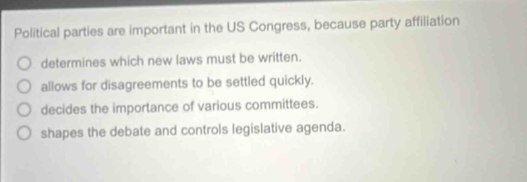 political parties are important in the us congress, because party affiliation\ndetermines which new laws must be written.\nallows for disagreements to be settled quickly.\ndecides the importance of various committees.\nshapes the debate and controls legislative agenda.
