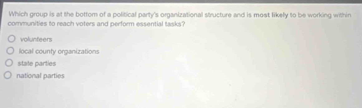 which group is at the bottom of a political partys organizational structure and is most likely to be working within communities to reach voters and perform essential tasks?\nvolunteers\nlocal county organizations\nstate parties\nnational parties