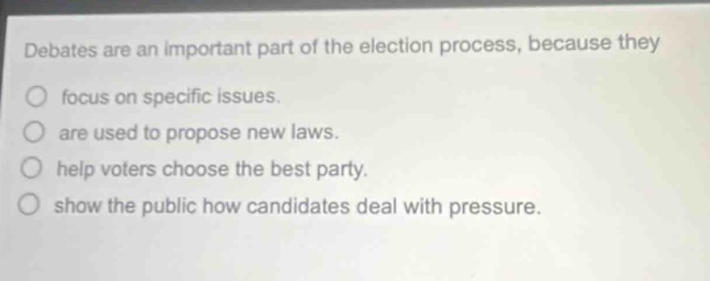 debates are an important part of the election process, because they\nfocus on specific issues.\nare used to propose new laws.\nhelp voters choose the best party.\nshow the public how candidates deal with pressure.
