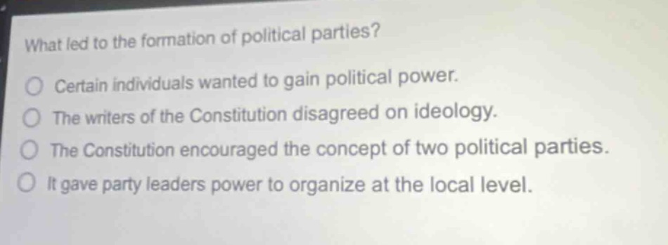 what led to the formation of political parties?\no certain individuals wanted to gain political power.\no the writers of the constitution disagreed on ideology.\no the constitution encouraged the concept of two political parties.\no it gave party leaders power to organize at the local level.