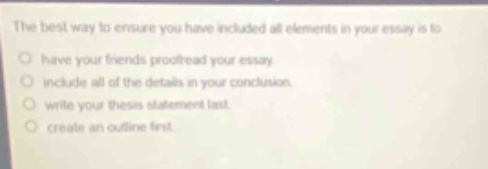 the best way to ensure you have included all elements in your essay is to\n○ have your friends proofread your essay\n○ include all of the details in your conclusion.\n○ write your thesis statement last.\n○ create an outline first.