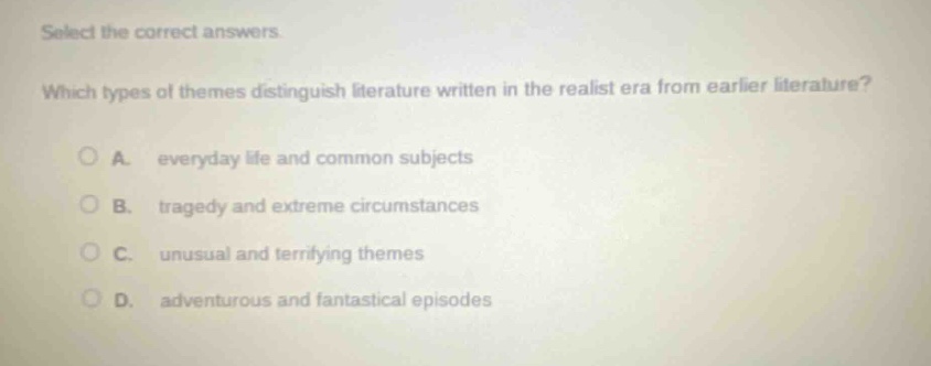 select the correct answers. which types of themes distinguish literature written in the realist era from earlier literature? a. everyday life and common subjects b. tragedy and extreme circumstances c. unusual and terrifying themes d. adventurous and fantastical episodes
